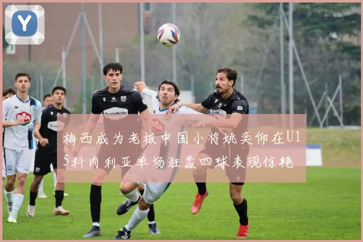 梅西成为老板中国小将姚奕仰在U15科内利亚单场狂轰四球表现惊艳