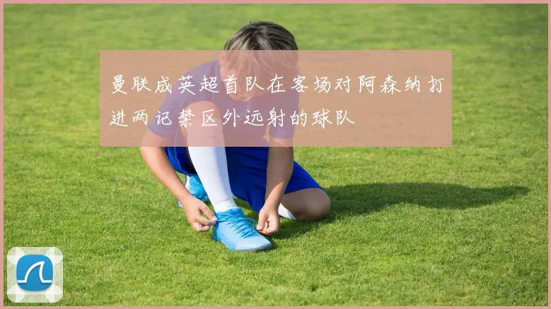 曼联成英超首队在客场对阿森纳打进两记禁区外远射的球队