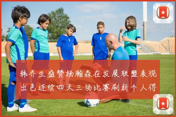 韩乔生盛赞杨瀚森在发展联盟表现出色连续四天三场比赛刷新个人得分与篮板纪录