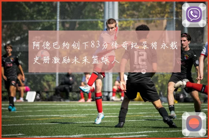 阿德巴约创下83分传奇纪录将永载史册激励未来篮球人