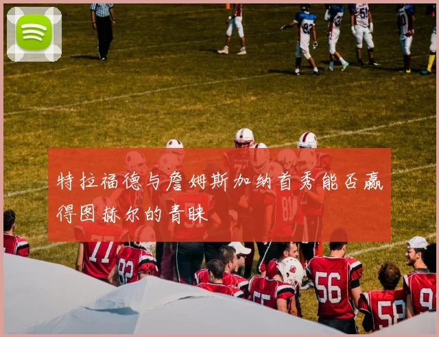 特拉福德与詹姆斯加纳首秀能否赢得图赫尔的青睐