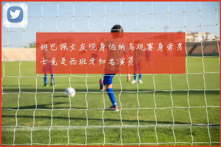姆巴佩女友现身伯纳乌观赛身旁男士竟是西班牙知名演员