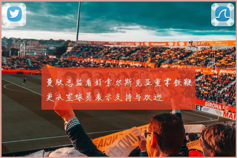 曼联总监看好索尔斯克亚重掌教鞭更衣室球员表示支持与欢迎