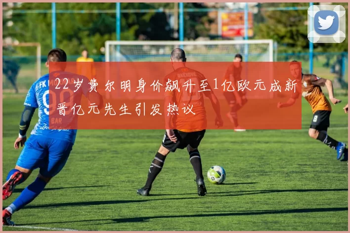 22岁费尔明身价飙升至1亿欧元成新晋亿元先生引发热议