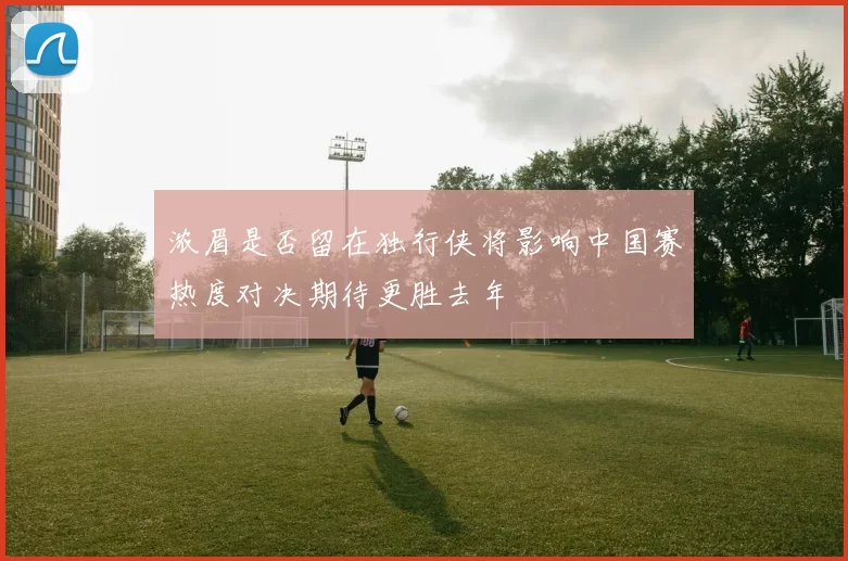 浓眉是否留在独行侠将影响中国赛热度对决期待更胜去年