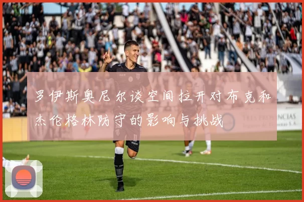 罗伊斯奥尼尔谈空间拉开对布克和杰伦格林防守的影响与挑战