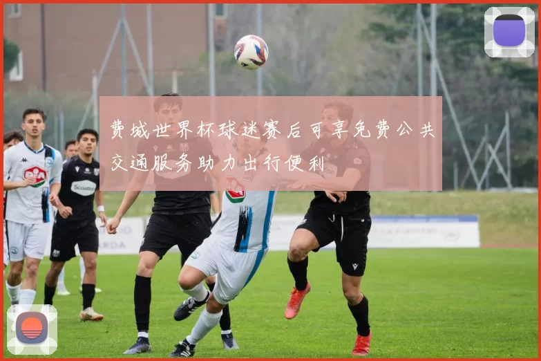 费城世界杯球迷赛后可享免费公共交通服务助力出行便利