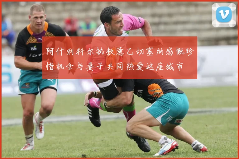 阿什利科尔执教意乙切塞纳感慨珍惜机会与妻子共同热爱这座城市