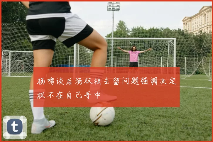 杨鸣谈后场双核去留问题强调决定权不在自己手中