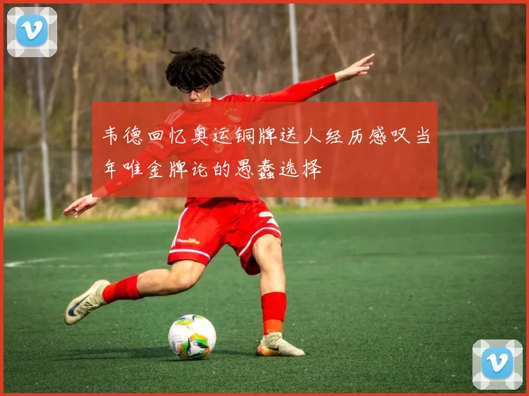 韦德回忆奥运铜牌送人经历感叹当年唯金牌论的愚蠢选择