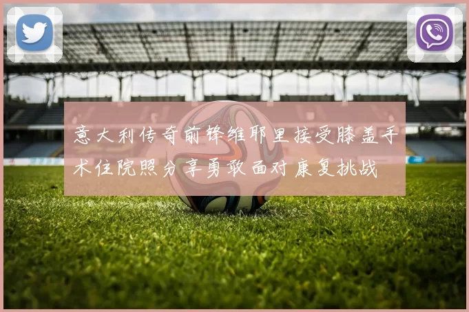 意大利传奇前锋维耶里接受膝盖手术住院照分享勇敢面对康复挑战