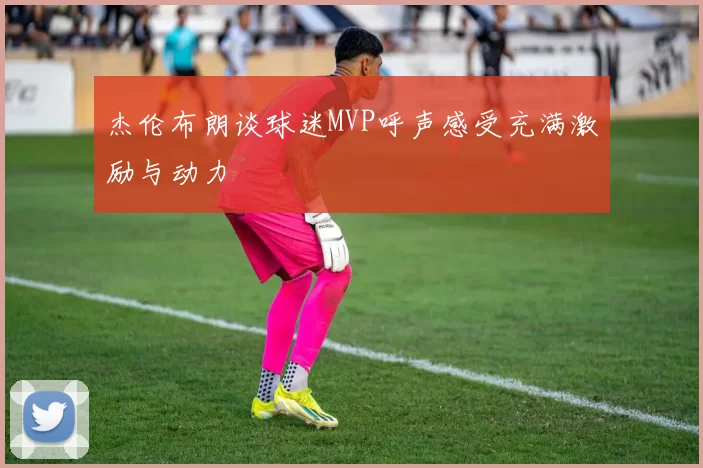 杰伦布朗谈球迷MVP呼声感受充满激励与动力