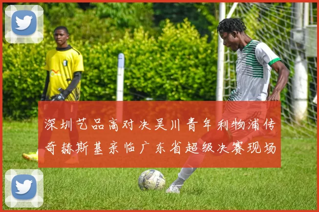 深圳艺品高对决吴川青年利物浦传奇赫斯基亲临广东省超级决赛现场