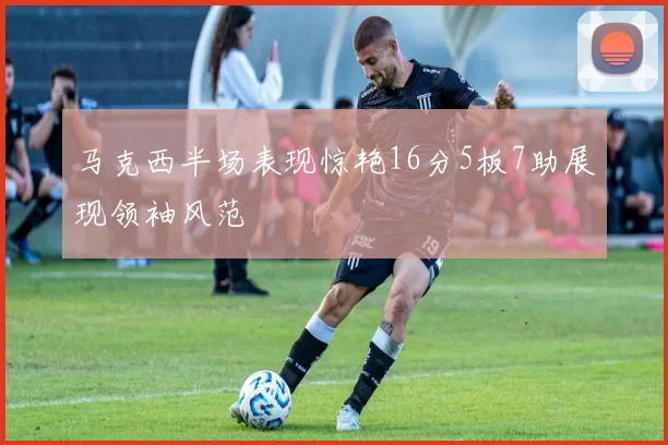 马克西半场表现惊艳16分5板7助展现领袖风范