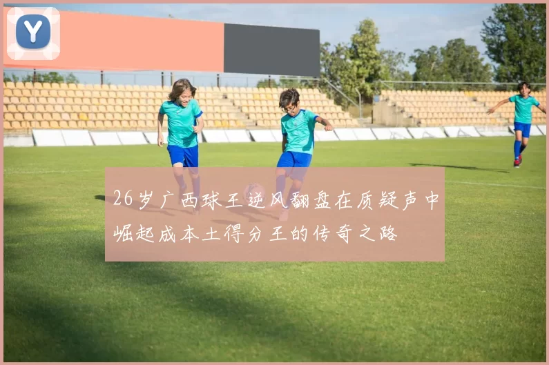 26岁广西球王逆风翻盘在质疑声中崛起成本土得分王的传奇之路