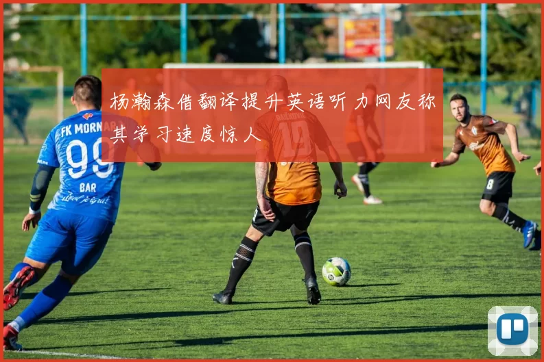 杨瀚森借翻译提升英语听力网友称其学习速度惊人